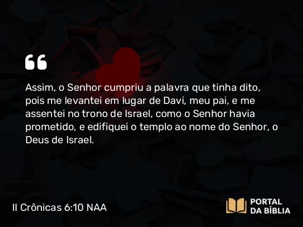 II Crônicas 6:10 NAA - Assim, o Senhor cumpriu a palavra que tinha dito, pois me levantei em lugar de Davi, meu pai, e me assentei no trono de Israel, como o Senhor havia prometido, e edifiquei o templo ao nome do Senhor, o Deus de Israel.