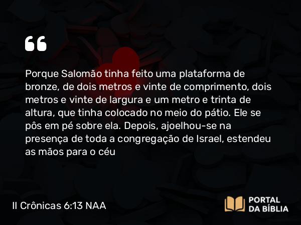 II Crônicas 6:13 NAA - Porque Salomão tinha feito uma plataforma de bronze, de dois metros e vinte de comprimento, dois metros e vinte de largura e um metro e trinta de altura, que tinha colocado no meio do pátio. Ele se pôs em pé sobre ela. Depois, ajoelhou-se na presença de toda a congregação de Israel, estendeu as mãos para o céu