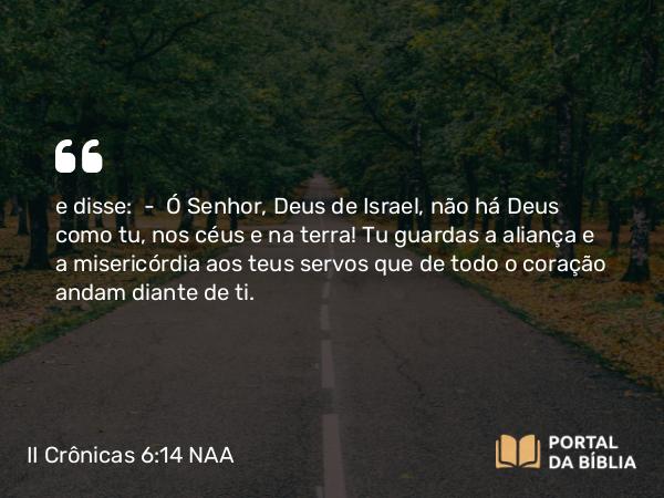 II Crônicas 6:14 NAA - e disse: — Ó Senhor, Deus de Israel, não há Deus como tu, nos céus e na terra! Tu guardas a aliança e a misericórdia aos teus servos que de todo o coração andam diante de ti.