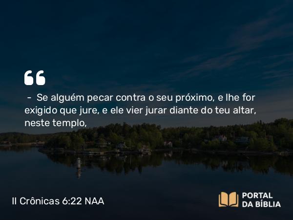 II Crônicas 6:22 NAA - — Se alguém pecar contra o seu próximo, e lhe for exigido que jure, e ele vier jurar diante do teu altar, neste templo,