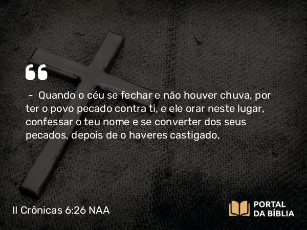 II Crônicas 6:26 NAA - — Quando o céu se fechar e não houver chuva, por ter o povo pecado contra ti, e ele orar neste lugar, confessar o teu nome e se converter dos seus pecados, depois de o haveres castigado,