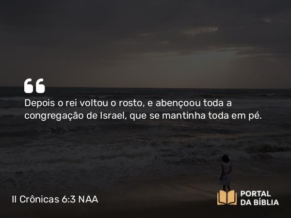 II Crônicas 6:3 NAA - Depois o rei voltou o rosto, e abençoou toda a congregação de Israel, que se mantinha toda em pé.