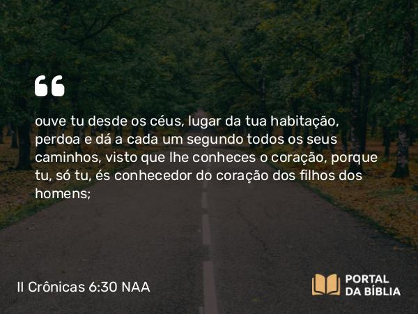 II Crônicas 6:30 NAA - ouve tu desde os céus, lugar da tua habitação, perdoa e dá a cada um segundo todos os seus caminhos, visto que lhe conheces o coração, porque tu, só tu, és conhecedor do coração dos filhos dos homens;