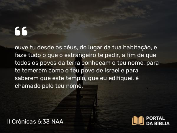 II Crônicas 6:33 NAA - ouve tu desde os céus, do lugar da tua habitação, e faze tudo o que o estrangeiro te pedir, a fim de que todos os povos da terra conheçam o teu nome, para te temerem como o teu povo de Israel e para saberem que este templo, que eu edifiquei, é chamado pelo teu nome.