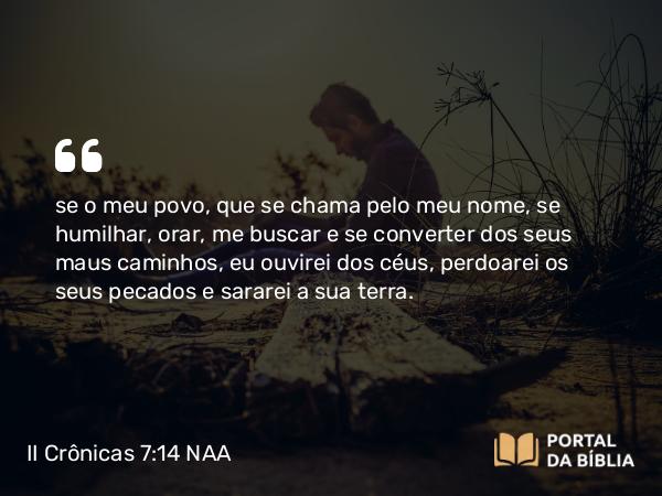 II Crônicas 7:14 NAA - se o meu povo, que se chama pelo meu nome, se humilhar, orar, me buscar e se converter dos seus maus caminhos, eu ouvirei dos céus, perdoarei os seus pecados e sararei a sua terra.