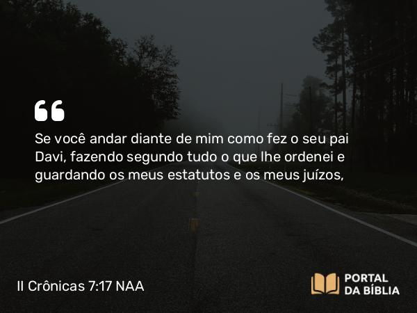 II Crônicas 7:17 NAA - Se você andar diante de mim como fez o seu pai Davi, fazendo segundo tudo o que lhe ordenei e guardando os meus estatutos e os meus juízos,