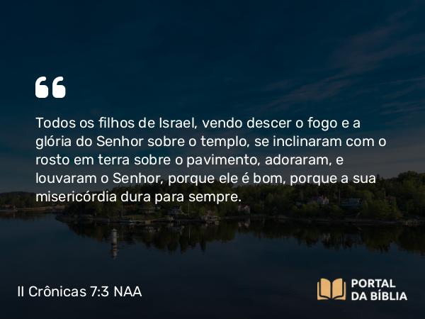 II Crônicas 7:3 NAA - Todos os filhos de Israel, vendo descer o fogo e a glória do Senhor sobre o templo, se inclinaram com o rosto em terra sobre o pavimento, adoraram, e louvaram o Senhor, porque ele é bom, porque a sua misericórdia dura para sempre.