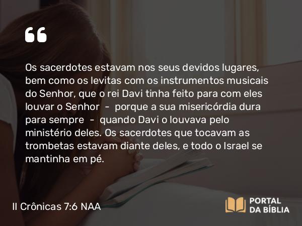 II Crônicas 7:6 NAA - Os sacerdotes estavam nos seus devidos lugares, bem como os levitas com os instrumentos musicais do Senhor, que o rei Davi tinha feito para com eles louvar o Senhor — porque a sua misericórdia dura para sempre — quando Davi o louvava pelo ministério deles. Os sacerdotes que tocavam as trombetas estavam diante deles, e todo o Israel se mantinha em pé.