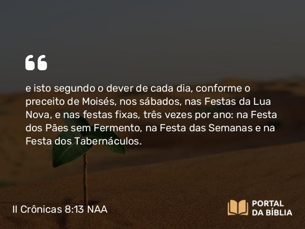 II Crônicas 8:13 NAA - e isto segundo o dever de cada dia, conforme o preceito de Moisés, nos sábados, nas Festas da Lua Nova, e nas festas fixas, três vezes por ano: na Festa dos Pães sem Fermento, na Festa das Semanas e na Festa dos Tabernáculos.