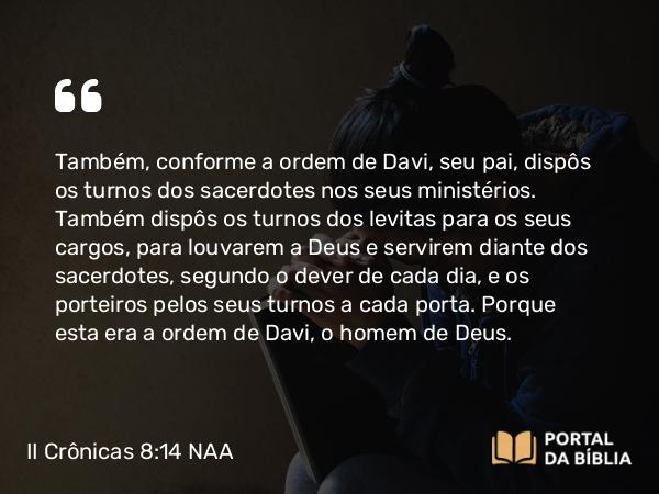 II Crônicas 8:14 NAA - Também, conforme a ordem de Davi, seu pai, dispôs os turnos dos sacerdotes nos seus ministérios. Também dispôs os turnos dos levitas para os seus cargos, para louvarem a Deus e servirem diante dos sacerdotes, segundo o dever de cada dia, e os porteiros pelos seus turnos a cada porta. Porque esta era a ordem de Davi, o homem de Deus.