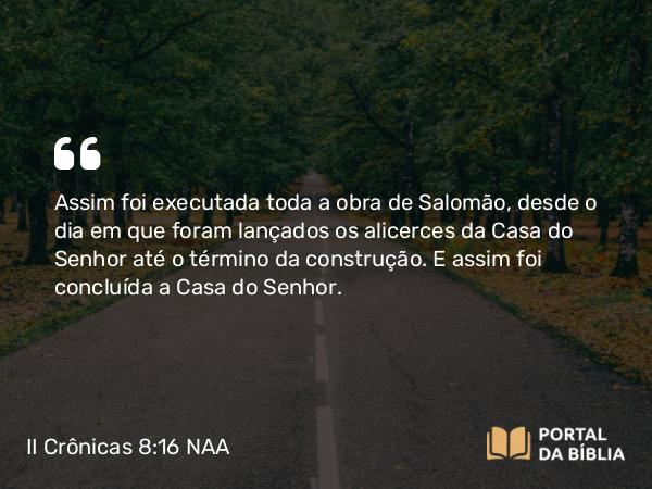 II Crônicas 8:16 NAA - Assim foi executada toda a obra de Salomão, desde o dia em que foram lançados os alicerces da Casa do Senhor até o término da construção. E assim foi concluída a Casa do Senhor.