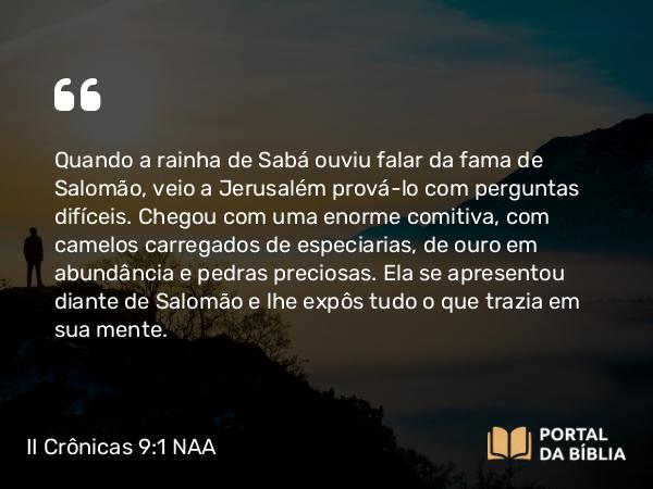 II Crônicas 9:1 NAA - Quando a rainha de Sabá ouviu falar da fama de Salomão, veio a Jerusalém prová-lo com perguntas difíceis. Chegou com uma enorme comitiva, com camelos carregados de especiarias, de ouro em abundância e pedras preciosas. Ela se apresentou diante de Salomão e lhe expôs tudo o que trazia em sua mente.