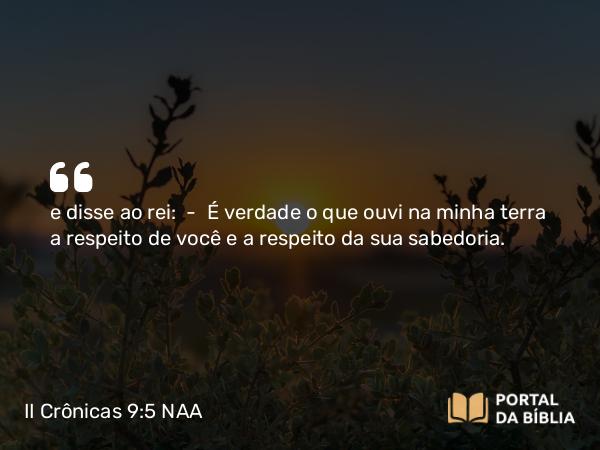 II Crônicas 9:5-7 NAA - e disse ao rei: — É verdade o que ouvi na minha terra a respeito de você e a respeito da sua sabedoria.