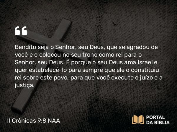 II Crônicas 9:8 NAA - Bendito seja o Senhor, seu Deus, que se agradou de você e o colocou no seu trono como rei para o Senhor, seu Deus. É porque o seu Deus ama Israel e quer estabelecê-lo para sempre que ele o constituiu rei sobre este povo, para que você execute o juízo e a justiça.