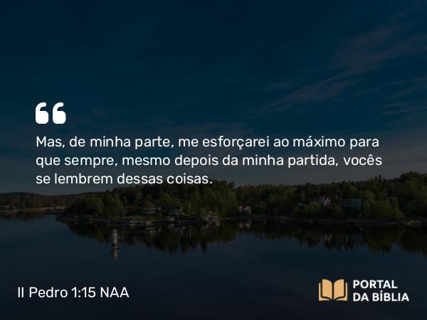 II Pedro 1:15 NAA - Mas, de minha parte, me esforçarei ao máximo para que sempre, mesmo depois da minha partida, vocês se lembrem dessas coisas.