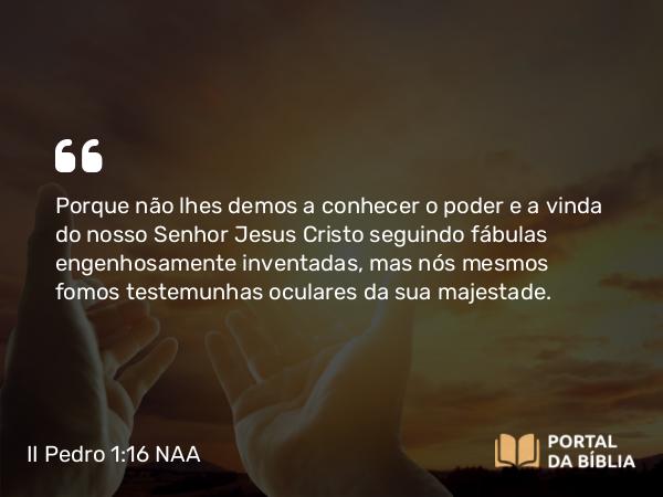 II Pedro 1:16 NAA - Porque não lhes demos a conhecer o poder e a vinda do nosso Senhor Jesus Cristo seguindo fábulas engenhosamente inventadas, mas nós mesmos fomos testemunhas oculares da sua majestade.