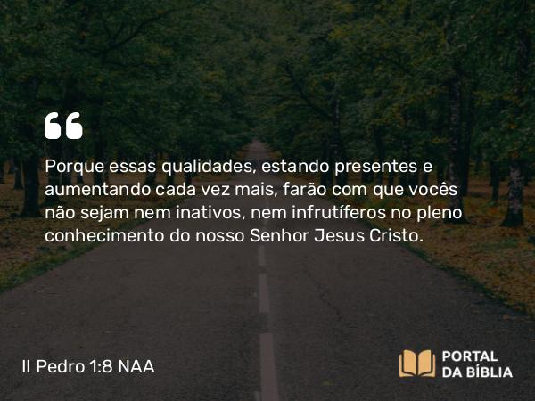 II Pedro 1:8 NAA - Porque essas qualidades, estando presentes e aumentando cada vez mais, farão com que vocês não sejam nem inativos, nem infrutíferos no pleno conhecimento do nosso Senhor Jesus Cristo.