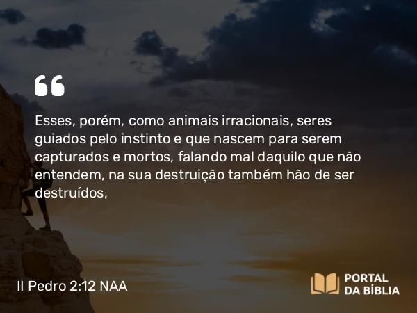 II Pedro 2:12 NAA - Esses, porém, como animais irracionais, seres guiados pelo instinto e que nascem para serem capturados e mortos, falando mal daquilo que não entendem, na sua destruição também hão de ser destruídos,