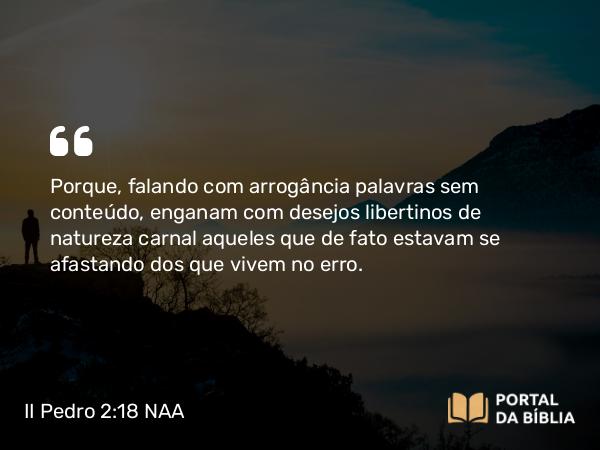 II Pedro 2:18 NAA - Porque, falando com arrogância palavras sem conteúdo, enganam com desejos libertinos de natureza carnal aqueles que de fato estavam se afastando dos que vivem no erro.