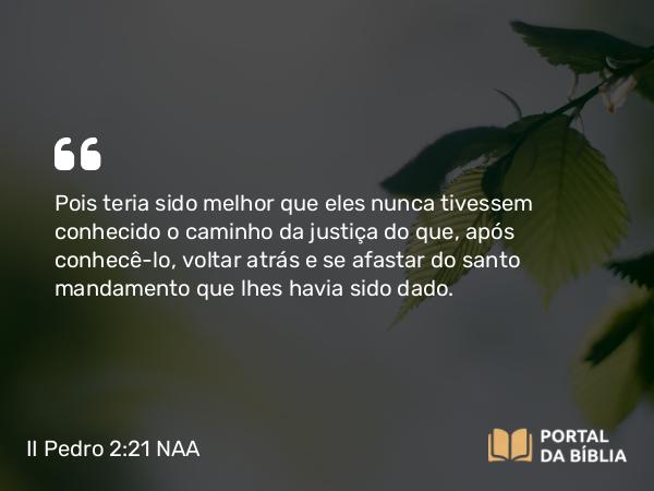 II Pedro 2:21 NAA - Pois teria sido melhor que eles nunca tivessem conhecido o caminho da justiça do que, após conhecê-lo, voltar atrás e se afastar do santo mandamento que lhes havia sido dado.