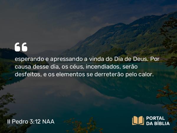 II Pedro 3:12 NAA - esperando e apressando a vinda do Dia de Deus. Por causa desse dia, os céus, incendiados, serão desfeitos, e os elementos se derreterão pelo calor.