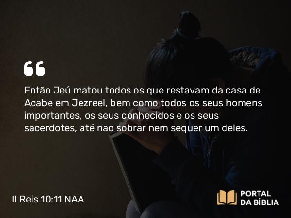 II Reis 10:11 NAA - Então Jeú matou todos os que restavam da casa de Acabe em Jezreel, bem como todos os seus homens importantes, os seus conhecidos e os seus sacerdotes, até não sobrar nem sequer um deles.