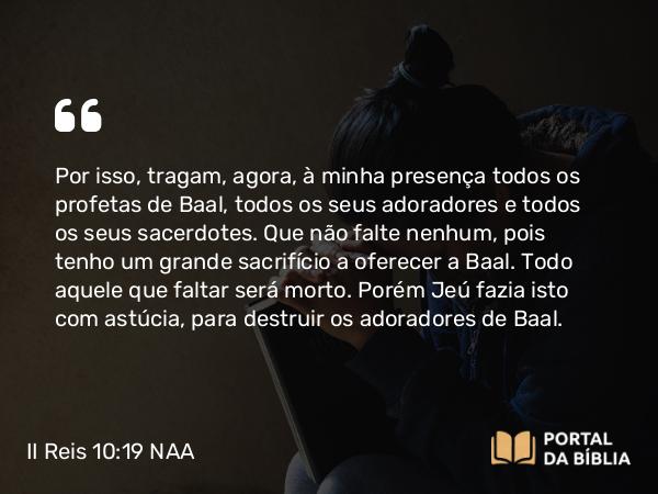 II Reis 10:19 NAA - Por isso, tragam, agora, à minha presença todos os profetas de Baal, todos os seus adoradores e todos os seus sacerdotes. Que não falte nenhum, pois tenho um grande sacrifício a oferecer a Baal. Todo aquele que faltar será morto. Porém Jeú fazia isto com astúcia, para destruir os adoradores de Baal.