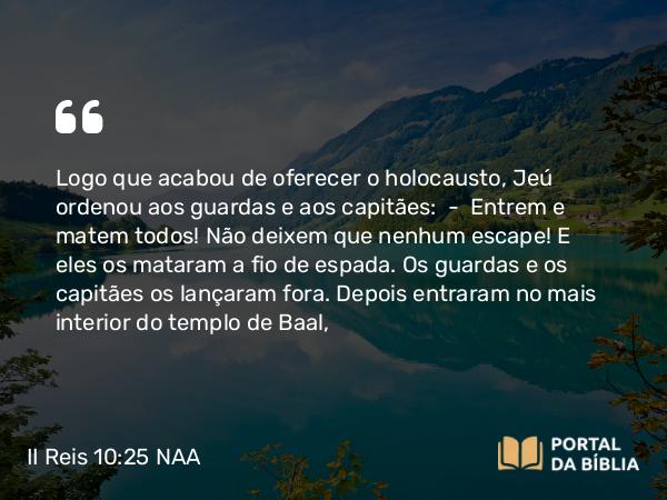 II Reis 10:25 NAA - Logo que acabou de oferecer o holocausto, Jeú ordenou aos guardas e aos capitães: — Entrem e matem todos! Não deixem que nenhum escape! E eles os mataram a fio de espada. Os guardas e os capitães os lançaram fora. Depois entraram no mais interior do templo de Baal,