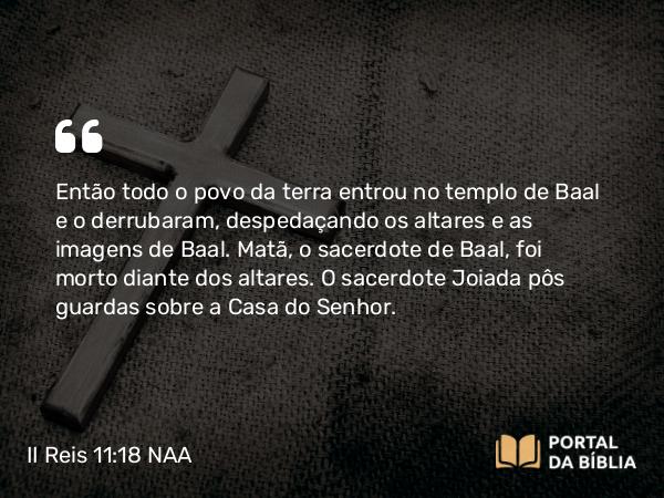 II Reis 11:18 NAA - Então todo o povo da terra entrou no templo de Baal e o derrubaram, despedaçando os altares e as imagens de Baal. Matã, o sacerdote de Baal, foi morto diante dos altares. O sacerdote Joiada pôs guardas sobre a Casa do Senhor.