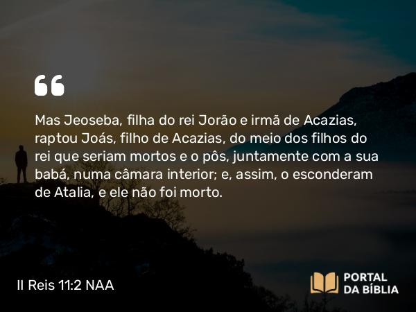 II Reis 11:2 NAA - Mas Jeoseba, filha do rei Jorão e irmã de Acazias, raptou Joás, filho de Acazias, do meio dos filhos do rei que seriam mortos e o pôs, juntamente com a sua babá, numa câmara interior; e, assim, o esconderam de Atalia, e ele não foi morto.