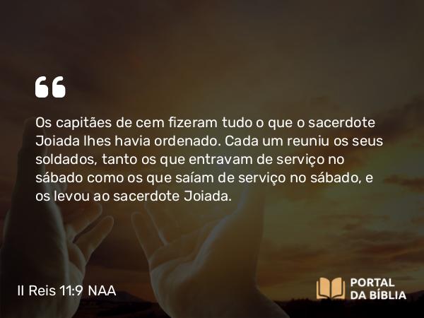 II Reis 11:9 NAA - Os capitães de cem fizeram tudo o que o sacerdote Joiada lhes havia ordenado. Cada um reuniu os seus soldados, tanto os que entravam de serviço no sábado como os que saíam de serviço no sábado, e os levou ao sacerdote Joiada.