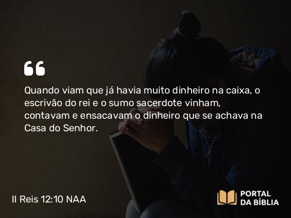 II Reis 12:10 NAA - Quando viam que já havia muito dinheiro na caixa, o escrivão do rei e o sumo sacerdote vinham, contavam e ensacavam o dinheiro que se achava na Casa do Senhor.