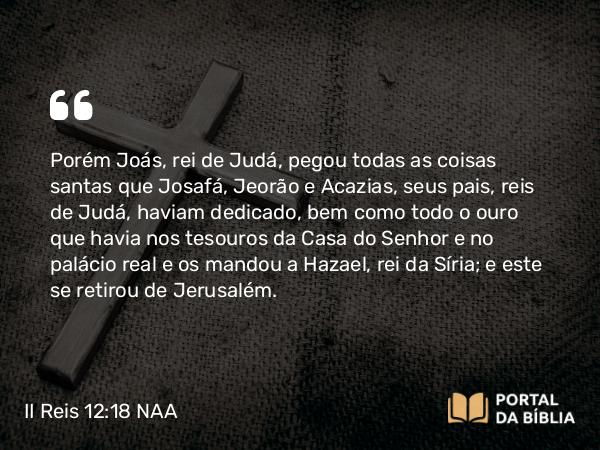 II Reis 12:18 NAA - Porém Joás, rei de Judá, pegou todas as coisas santas que Josafá, Jeorão e Acazias, seus pais, reis de Judá, haviam dedicado, bem como todo o ouro que havia nos tesouros da Casa do Senhor e no palácio real e os mandou a Hazael, rei da Síria; e este se retirou de Jerusalém.