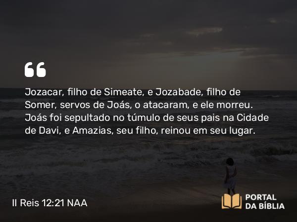 II Reis 12:21 NAA - Jozacar, filho de Simeate, e Jozabade, filho de Somer, servos de Joás, o atacaram, e ele morreu. Joás foi sepultado no túmulo de seus pais na Cidade de Davi, e Amazias, seu filho, reinou em seu lugar.