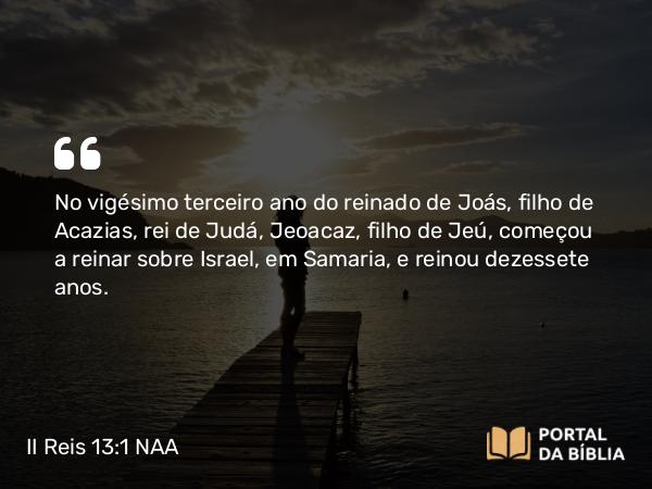 II Reis 13:1 NAA - No vigésimo terceiro ano do reinado de Joás, filho de Acazias, rei de Judá, Jeoacaz, filho de Jeú, começou a reinar sobre Israel, em Samaria, e reinou dezessete anos.