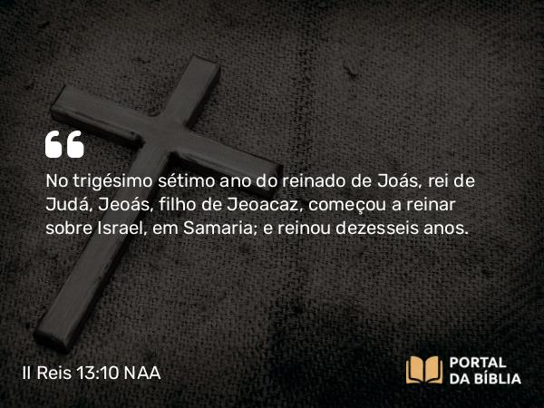 II Reis 13:10 NAA - No trigésimo sétimo ano do reinado de Joás, rei de Judá, Jeoás, filho de Jeoacaz, começou a reinar sobre Israel, em Samaria; e reinou dezesseis anos.