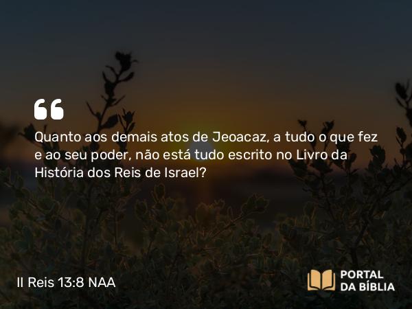 II Reis 13:8 NAA - Quanto aos demais atos de Jeoacaz, a tudo o que fez e ao seu poder, não está tudo escrito no Livro da História dos Reis de Israel?