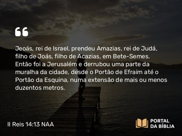 II Reis 14:13 NAA - Jeoás, rei de Israel, prendeu Amazias, rei de Judá, filho de Joás, filho de Acazias, em Bete-Semes. Então foi a Jerusalém e derrubou uma parte da muralha da cidade, desde o Portão de Efraim até o Portão da Esquina, numa extensão de mais ou menos duzentos metros.