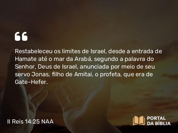 II Reis 14:25 NAA - Restabeleceu os limites de Israel, desde a entrada de Hamate até o mar da Arabá, segundo a palavra do Senhor, Deus de Israel, anunciada por meio de seu servo Jonas, filho de Amitai, o profeta, que era de Gate-Hefer.