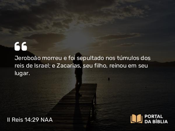 II Reis 14:29 NAA - Jeroboão morreu e foi sepultado nos túmulos dos reis de Israel; e Zacarias, seu filho, reinou em seu lugar.