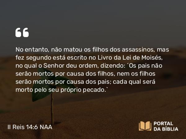 II Reis 14:6 NAA - No entanto, não matou os filhos dos assassinos, mas fez segundo está escrito no Livro da Lei de Moisés, no qual o Senhor deu ordem, dizendo: 