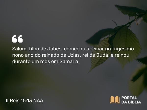 II Reis 15:13 NAA - Salum, filho de Jabes, começou a reinar no trigésimo nono ano do reinado de Uzias, rei de Judá; e reinou durante um mês em Samaria.