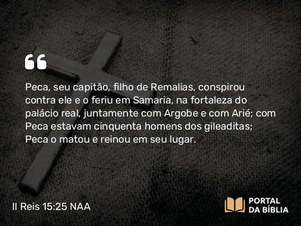 II Reis 15:25 NAA - Peca, seu capitão, filho de Remalias, conspirou contra ele e o feriu em Samaria, na fortaleza do palácio real, juntamente com Argobe e com Arié; com Peca estavam cinquenta homens dos gileaditas; Peca o matou e reinou em seu lugar.