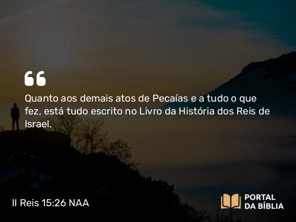 II Reis 15:26 NAA - Quanto aos demais atos de Pecaías e a tudo o que fez, está tudo escrito no Livro da História dos Reis de Israel.