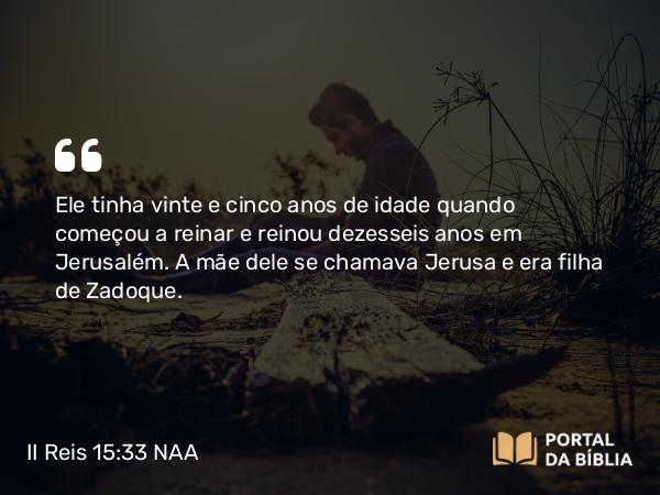 II Reis 15:33 NAA - Ele tinha vinte e cinco anos de idade quando começou a reinar e reinou dezesseis anos em Jerusalém. A mãe dele se chamava Jerusa e era filha de Zadoque.