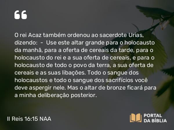 II Reis 16:15 NAA - O rei Acaz também ordenou ao sacerdote Urias, dizendo: — Use este altar grande para o holocausto da manhã, para a oferta de cereais da tarde, para o holocausto do rei e a sua oferta de cereais, e para o holocausto de todo o povo da terra, a sua oferta de cereais e as suas libações. Todo o sangue dos holocaustos e todo o sangue dos sacrifícios você deve aspergir nele. Mas o altar de bronze ficará para a minha deliberação posterior.