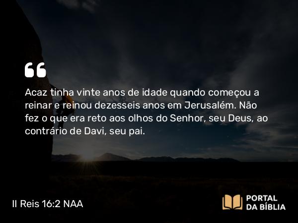 II Reis 16:2 NAA - Acaz tinha vinte anos de idade quando começou a reinar e reinou dezesseis anos em Jerusalém. Não fez o que era reto aos olhos do Senhor, seu Deus, ao contrário de Davi, seu pai.