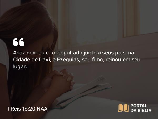 II Reis 16:20 NAA - Acaz morreu e foi sepultado junto a seus pais, na Cidade de Davi; e Ezequias, seu filho, reinou em seu lugar.