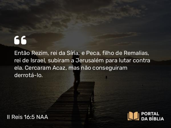 II Reis 16:5 NAA - Então Rezim, rei da Síria, e Peca, filho de Remalias, rei de Israel, subiram a Jerusalém para lutar contra ela. Cercaram Acaz, mas não conseguiram derrotá-lo.