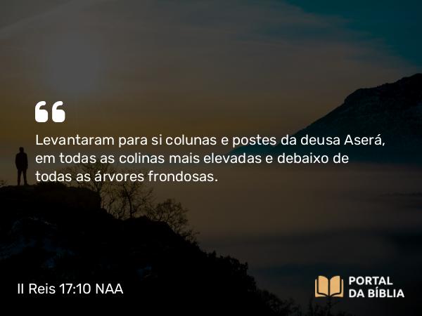 II Reis 17:10 NAA - Levantaram para si colunas e postes da deusa Aserá, em todas as colinas mais elevadas e debaixo de todas as árvores frondosas.